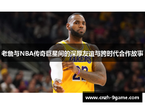 老詹与NBA传奇巨星间的深厚友谊与跨时代合作故事