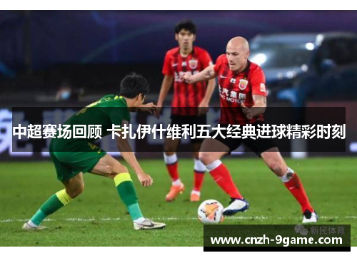 中超赛场回顾 卡扎伊什维利五大经典进球精彩时刻