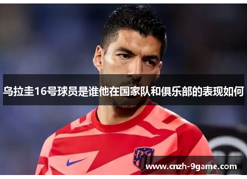 乌拉圭16号球员是谁他在国家队和俱乐部的表现如何