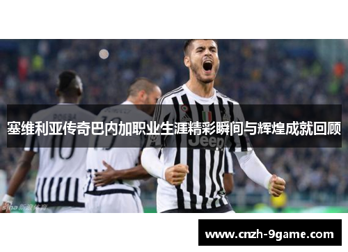 塞维利亚传奇巴内加职业生涯精彩瞬间与辉煌成就回顾