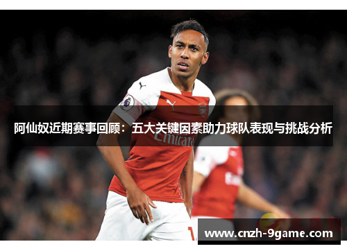 阿仙奴近期赛事回顾：五大关键因素助力球队表现与挑战分析