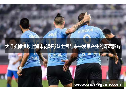 大连英博惜败上海申花对球队士气与未来发展产生的深远影响