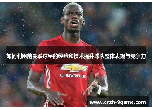 如何利用前曼联球星的经验和技术提升球队整体表现与竞争力