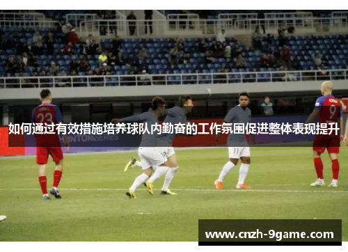 如何通过有效措施培养球队内勤奋的工作氛围促进整体表现提升 如何通过有效措施培养球队内勤奋的工作氛围促进整体表现提升