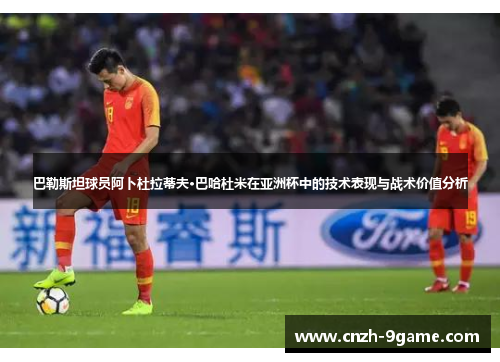 巴勒斯坦球员阿卜杜拉蒂夫·巴哈杜米在亚洲杯中的技术表现与战术价值分析