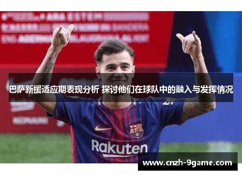 巴萨新援适应期表现分析 探讨他们在球队中的融入与发挥情况