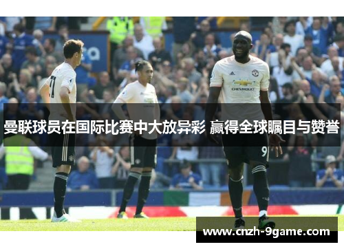 曼联球员在国际比赛中大放异彩 赢得全球瞩目与赞誉 曼联球员在国际比赛中大放异彩 赢得全球瞩目与赞誉