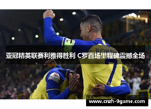 亚冠精英联赛利雅得胜利 C罗百场里程碑震撼全场