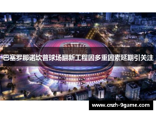 巴塞罗那诺坎普球场翻新工程因多重因素延期引关注 巴塞罗那诺坎普球场翻新工程因多重因素延期引关注