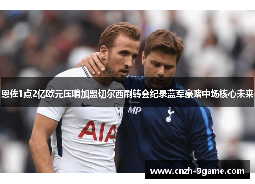 恩佐1点2亿欧元压哨加盟切尔西刷转会纪录蓝军豪赌中场核心未来