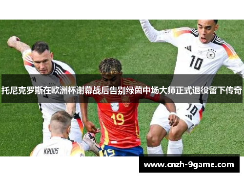 托尼克罗斯在欧洲杯谢幕战后告别绿茵中场大师正式退役留下传奇